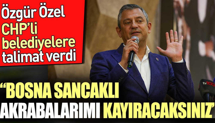 'Bosna Sancaklı akrabalarımı kayıracaksınız' Özgür Özel CHP'li belediyelere talimat verdi
